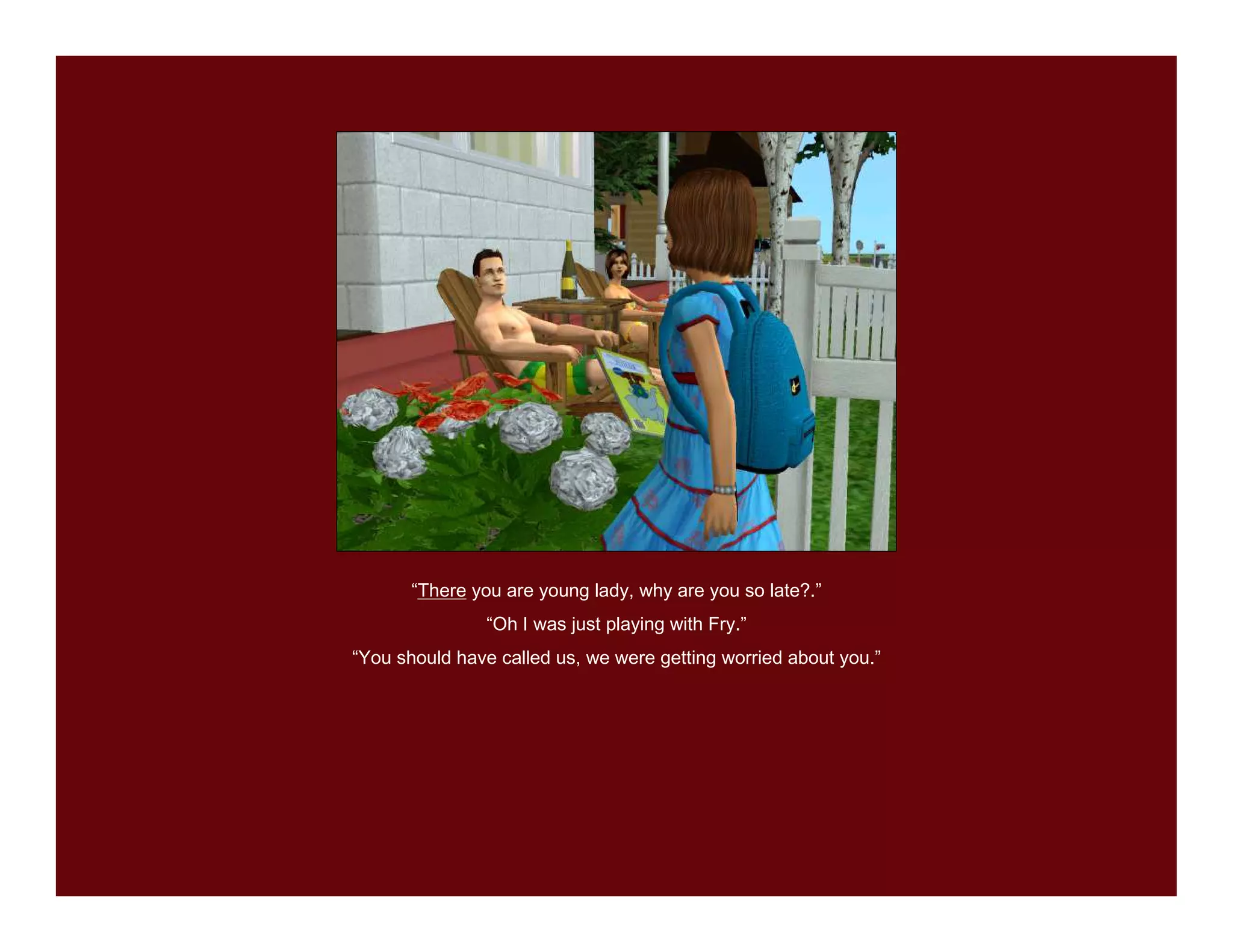 “There you are young lady, why are you so late?.”
               “Oh I was just playing with Fry.”
“You should have called us, we were getting worried about you.”
 