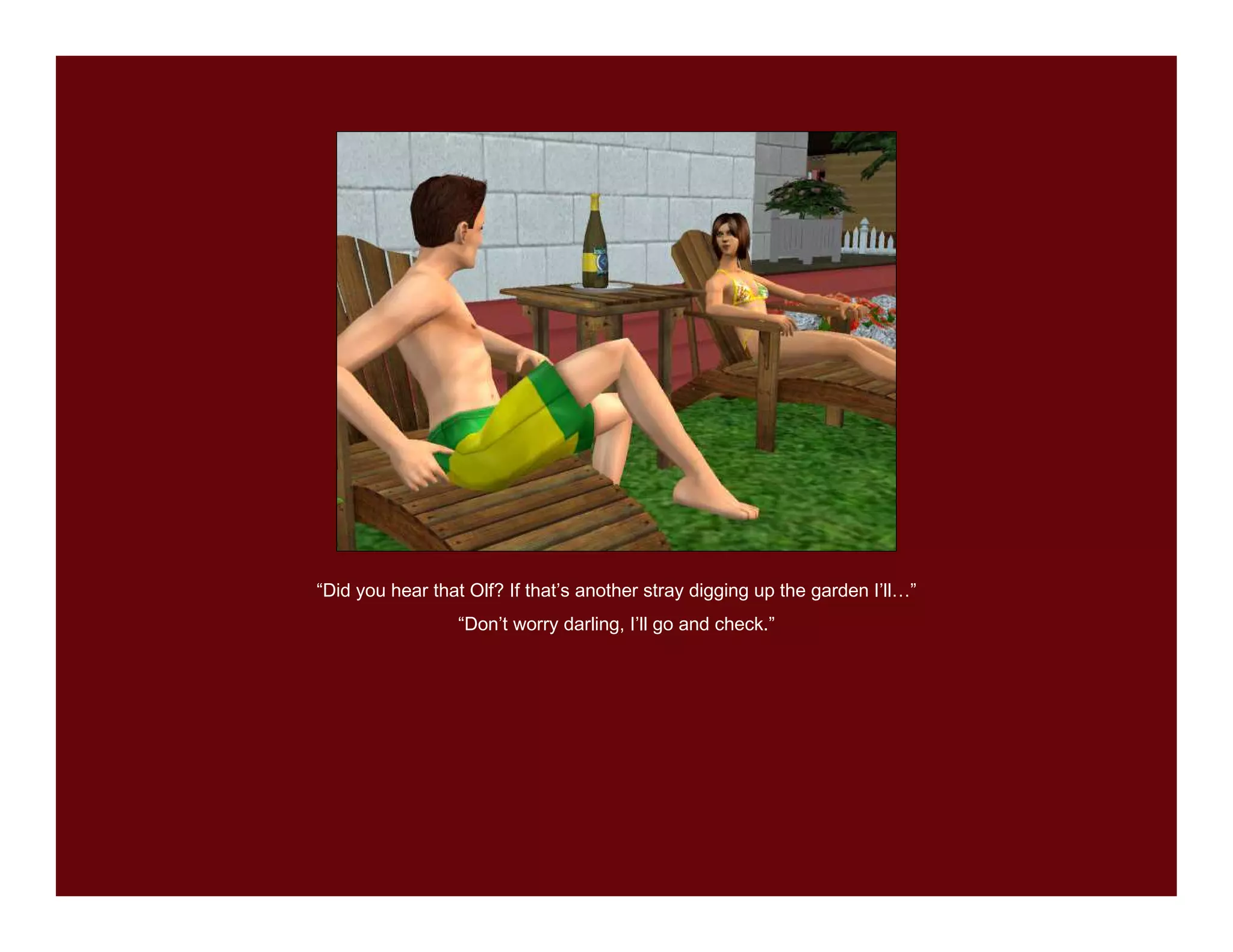 “Did you hear that Olf? If that’s another stray digging up the garden I’ll…”
                 “Don’t worry darling, I’ll go and check.”
 