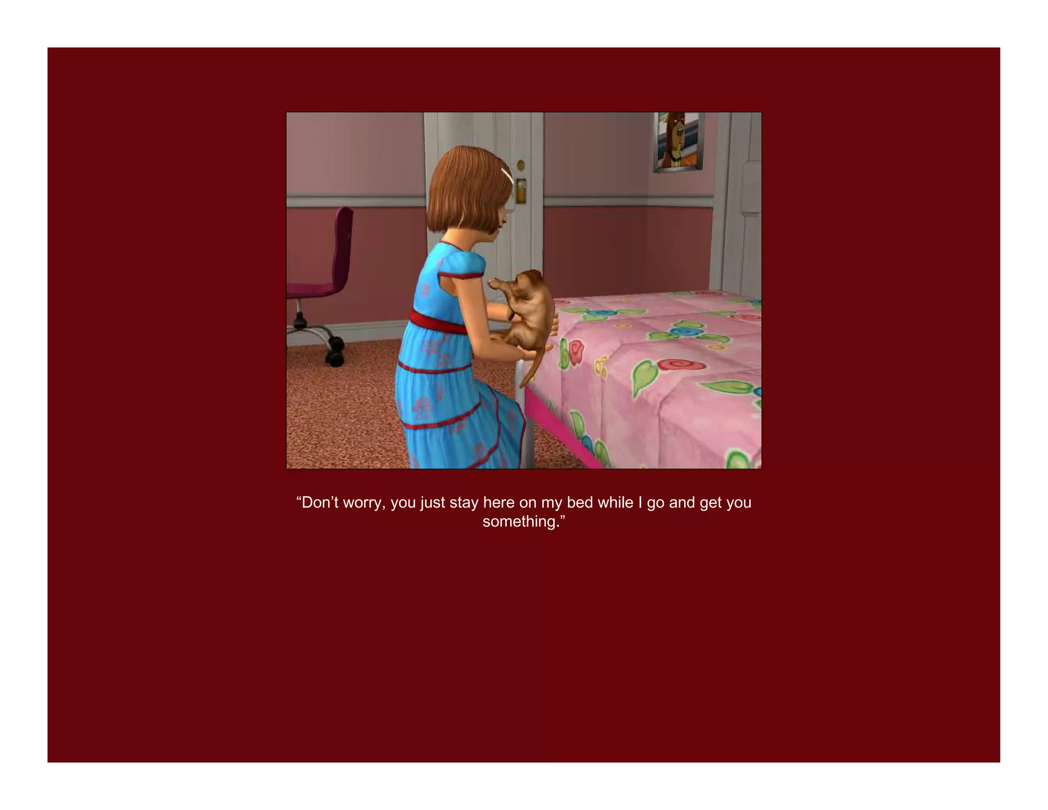 “Don’t worry, you just stay here on my bed while I go and get you
                            something.”
 