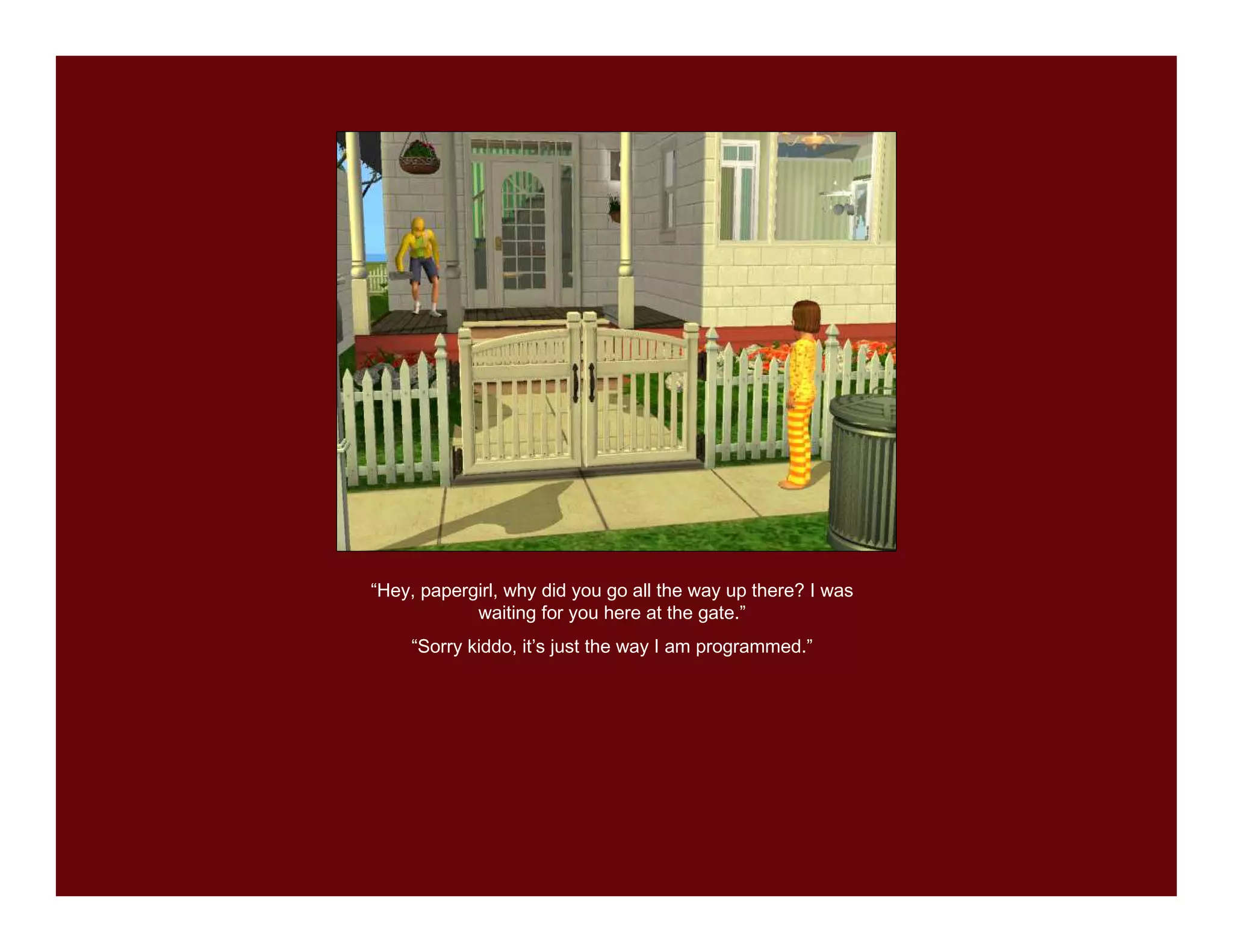 “Hey, papergirl, why did you go all the way up there? I was
            waiting for you here at the gate.”
    “Sorry kiddo, it’s just the way I am programmed.”
 