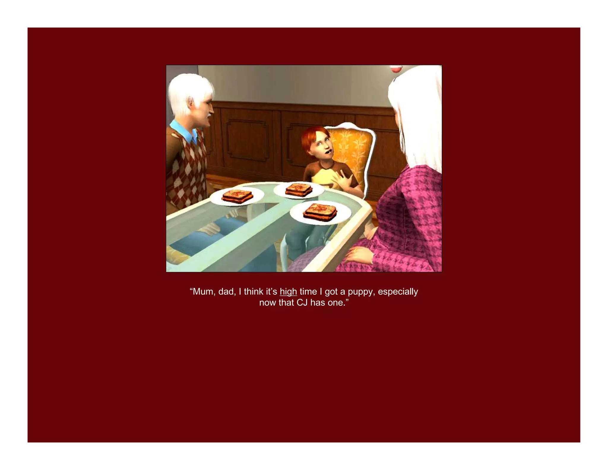 “Mum, dad, I think it’s high time I got a puppy, especially
                 now that CJ has one.”
 