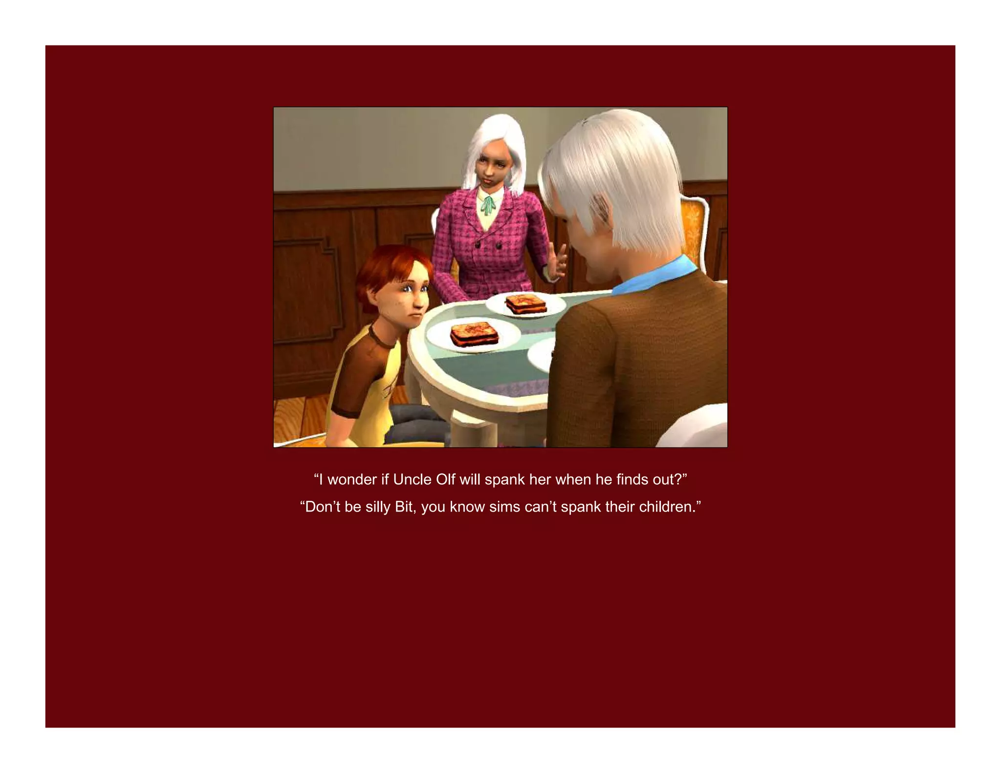 “I wonder if Uncle Olf will spank her when he finds out?”
“Don’t be silly Bit, you know sims can’t spank their children.”
 