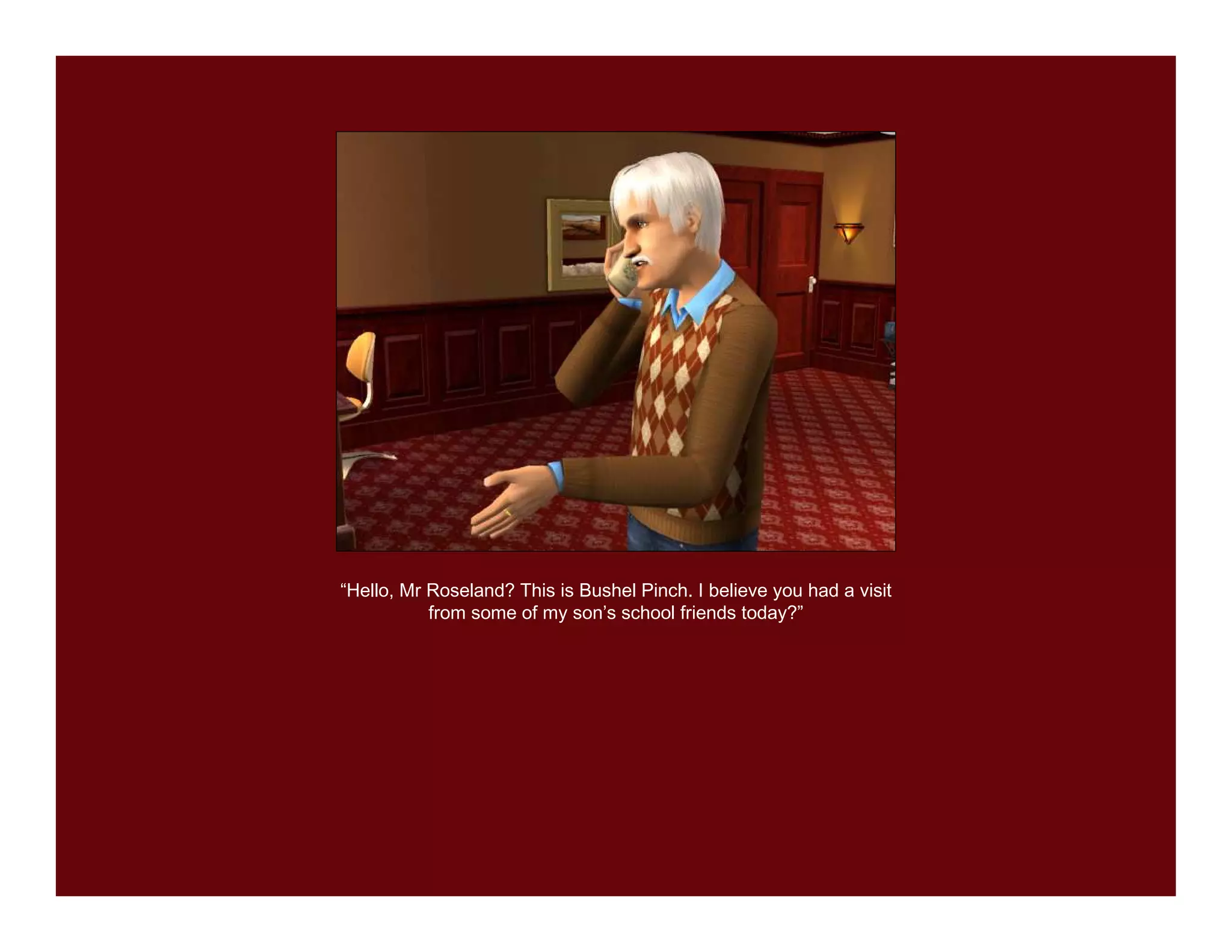 “Hello, Mr Roseland? This is Bushel Pinch. I believe you had a visit
           from some of my son’s school friends today?”
 