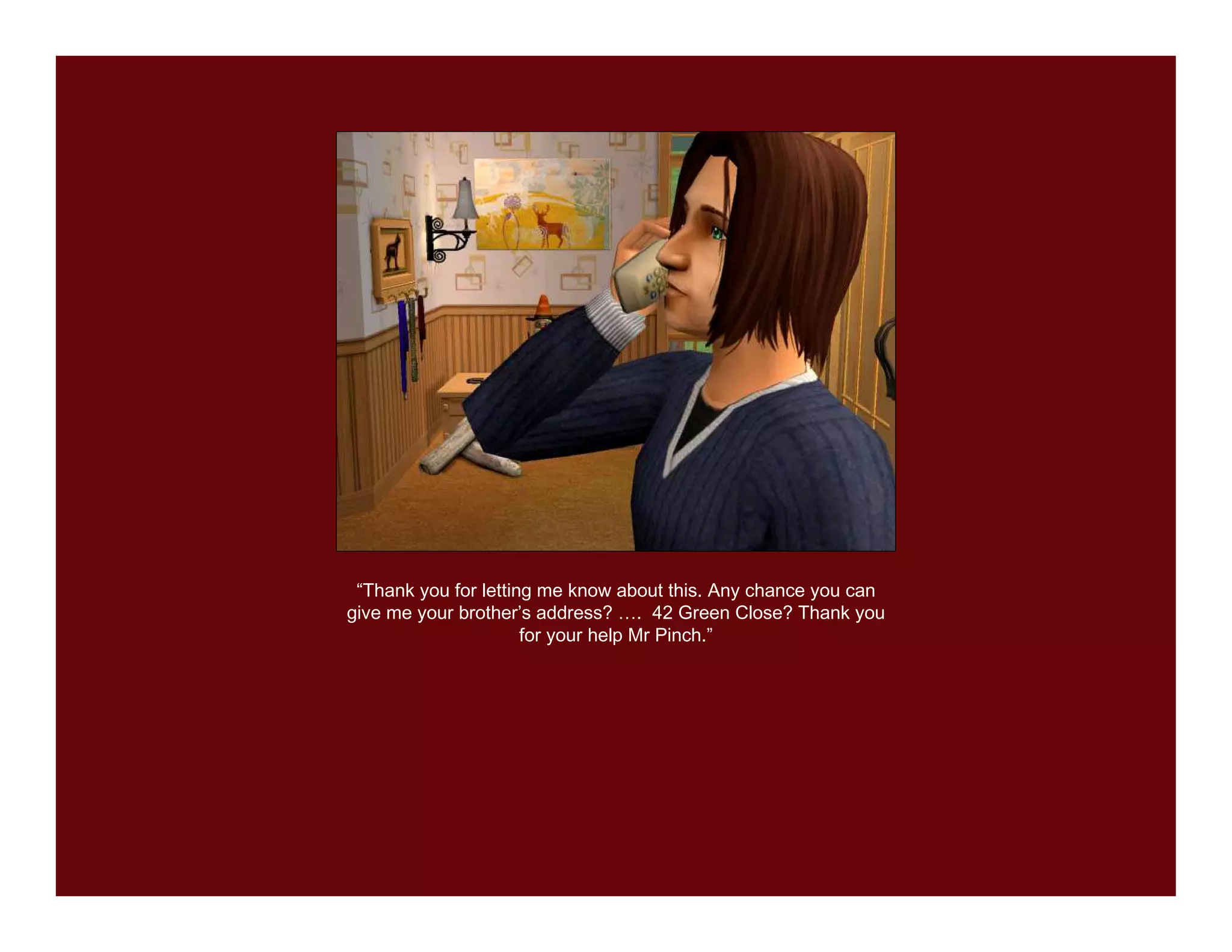 “Thank you for letting me know about this. Any chance you can
give me your brother’s address? …. 42 Green Close? Thank you
                      for your help Mr Pinch.”
 