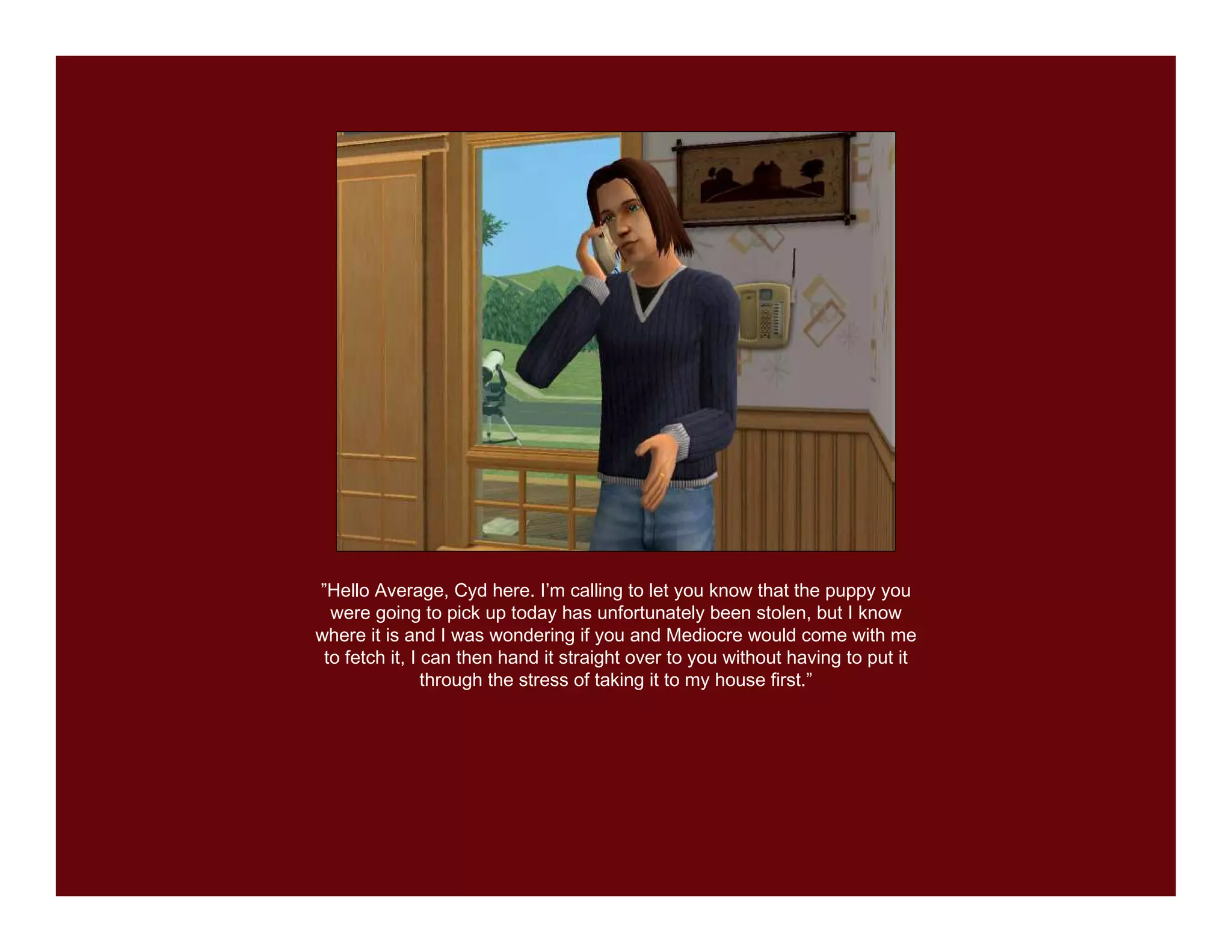 ”Hello Average, Cyd here. I’m calling to let you know that the puppy you
  were going to pick up today has unfortunately been stolen, but I know
where it is and I was wondering if you and Mediocre would come with me
 to fetch it, I can then hand it straight over to you without having to put it
                through the stress of taking it to my house first.”
 