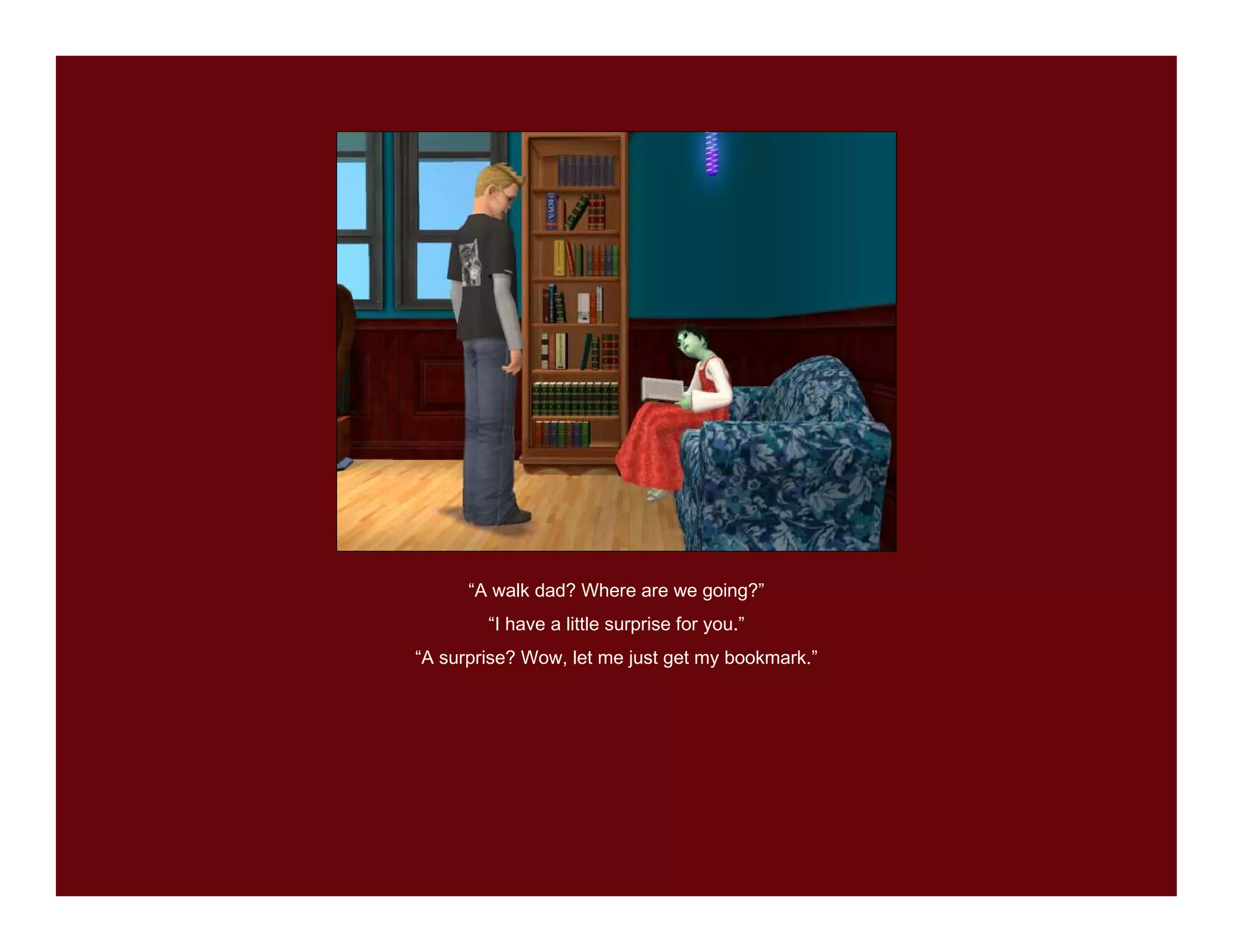 “A walk dad? Where are we going?”
        “I have a little surprise for you.”
“A surprise? Wow, let me just get my bookmark.”
 