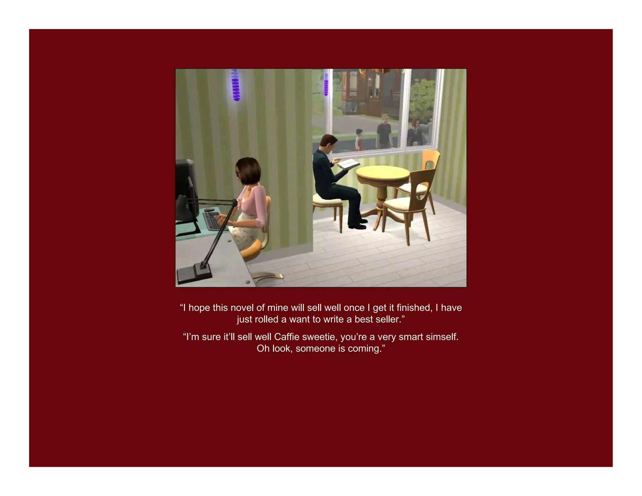 “I hope this novel of mine will sell well once I get it finished, I have
              just rolled a want to write a best seller.”
“I’m sure it’ll sell well Caffie sweetie, you’re a very smart simself.
                     Oh look, someone is coming.”
 