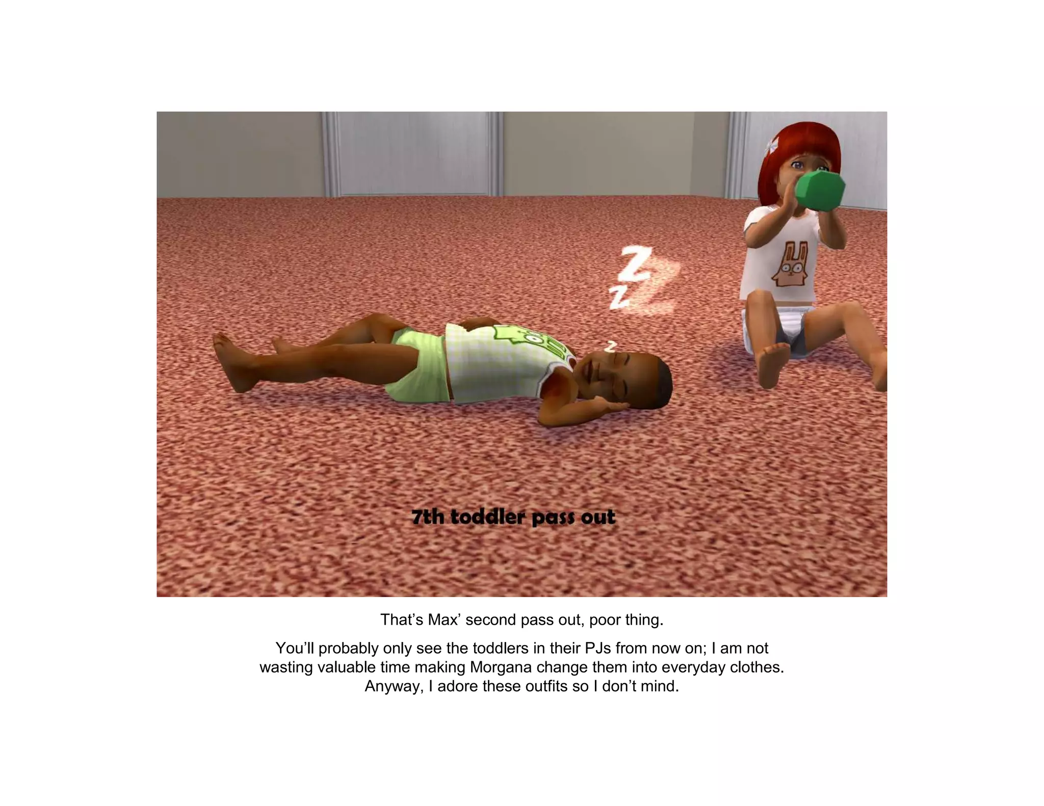 That’s Max’ second pass out, poor thing.
  You’ll probably only see the toddlers in their PJs from now on; I am not
wasting valuable time making Morgana change them into everyday clothes.
               Anyway, I adore these outfits so I don’t mind.
 