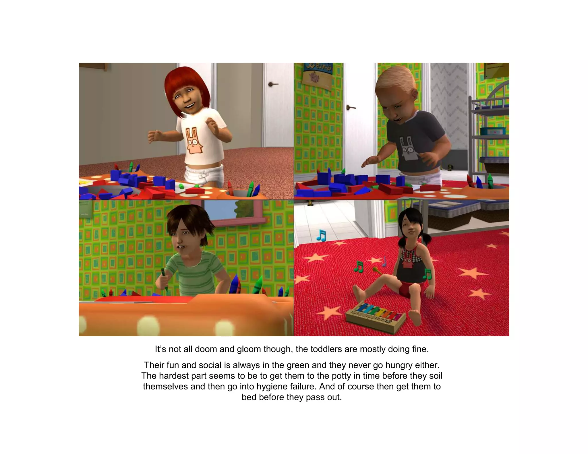 It’s not all doom and gloom though, the toddlers are mostly doing fine.
 Their fun and social is always in the green and they never go hungry either.
The hardest part seems to be to get them to the potty in time before they soil
themselves and then go into hygiene failure. And of course then get them to
                           bed before they pass out.
 