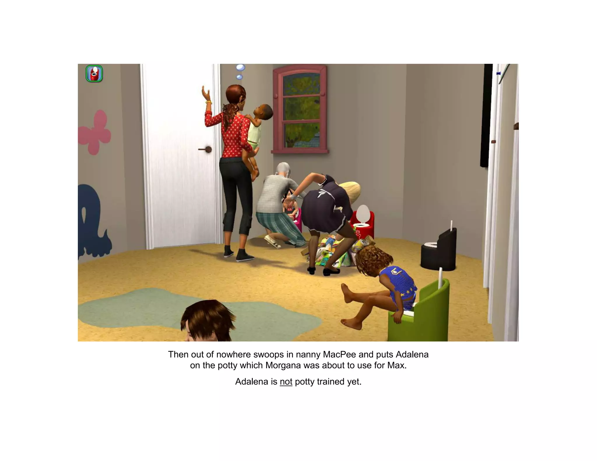 Then out of nowhere swoops in nanny MacPee and puts Adalena
     on the potty which Morgana was about to use for Max.
               Adalena is not potty trained yet.
 