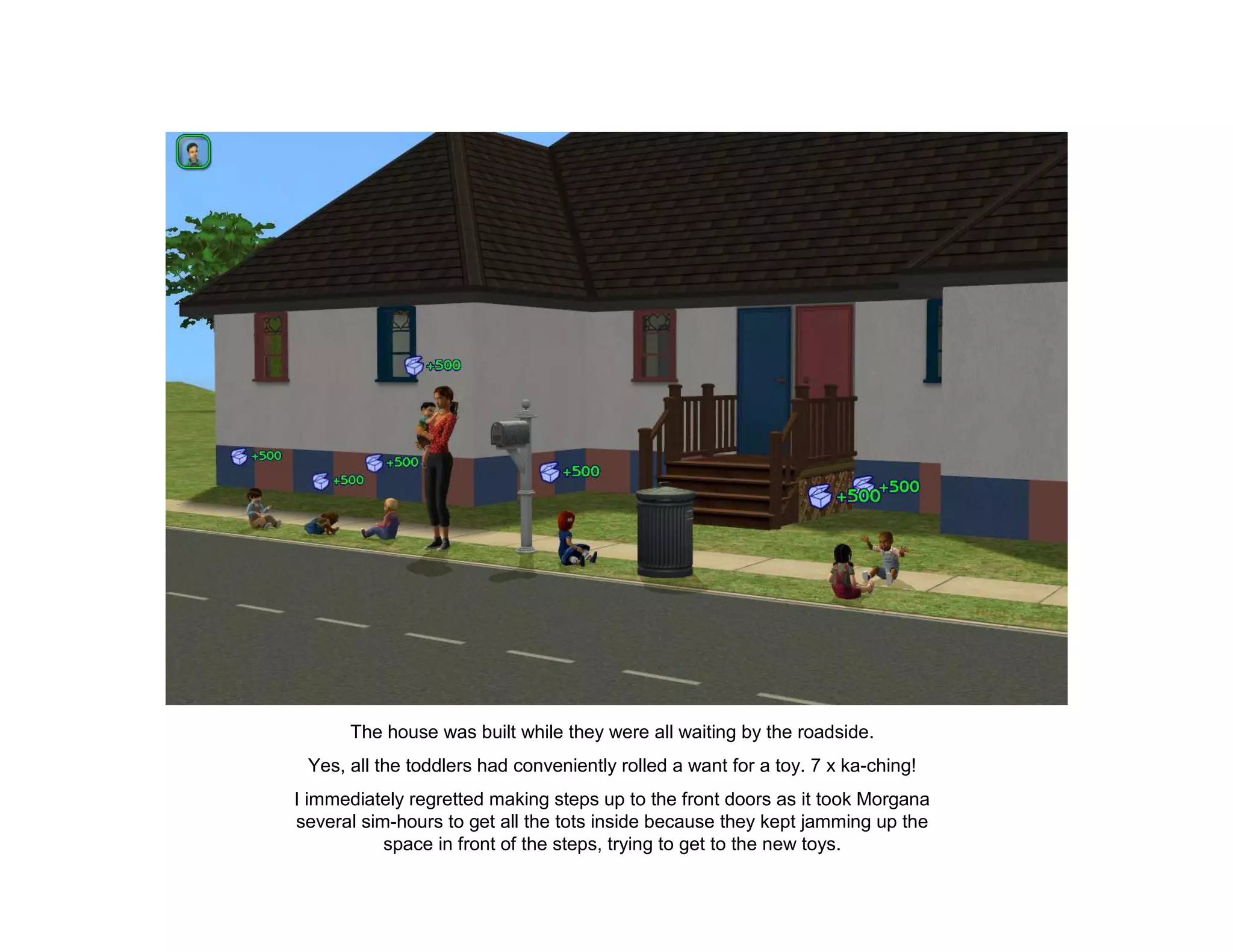 The house was built while they were all waiting by the roadside.
 Yes, all the toddlers had conveniently rolled a want for a toy. 7 x ka-ching!
I immediately regretted making steps up to the front doors as it took Morgana
several sim-hours to get all the tots inside because they kept jamming up the
           space in front of the steps, trying to get to the new toys.
 