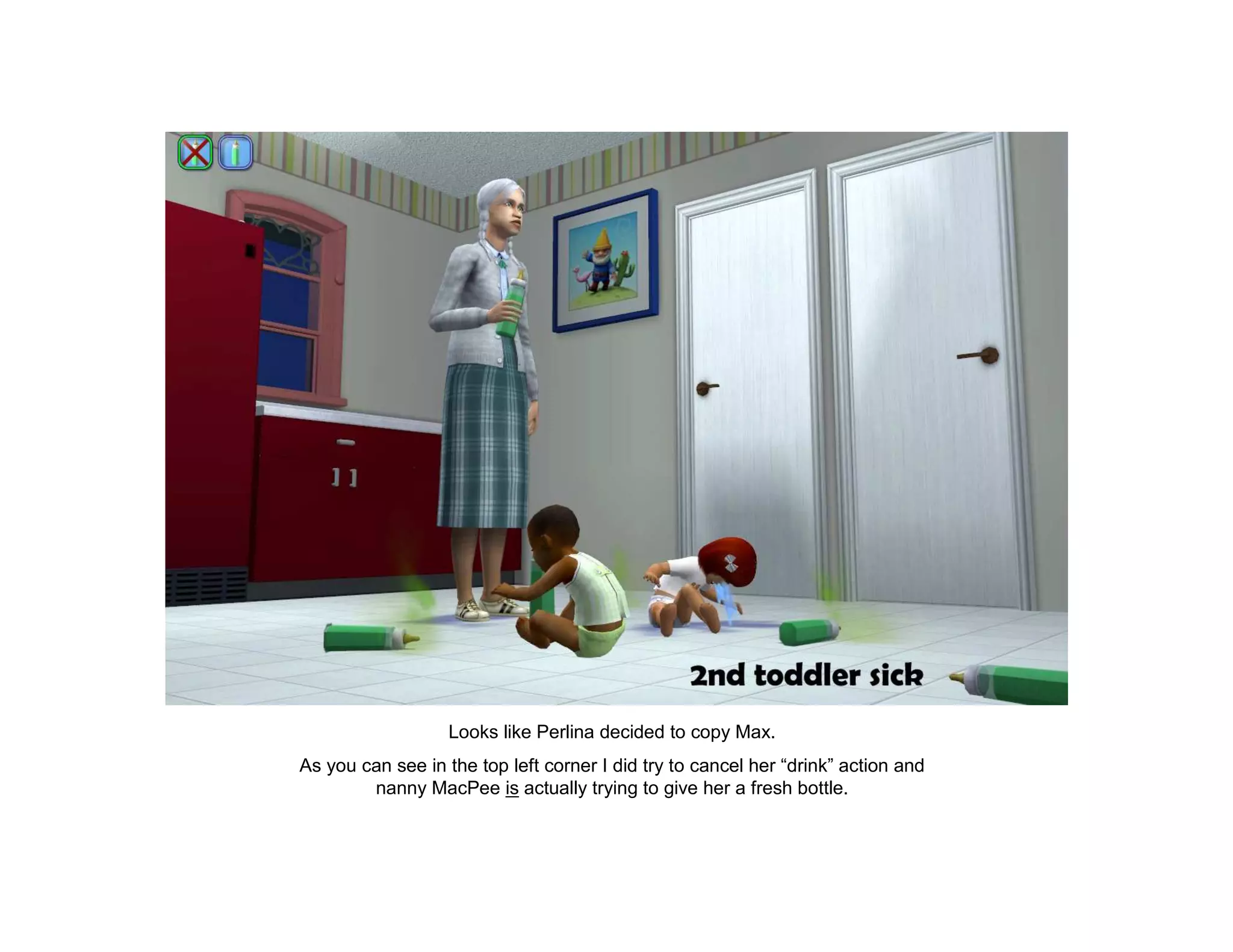 Looks like Perlina decided to copy Max.
As you can see in the top left corner I did try to cancel her “drink” action and
        nanny MacPee is actually trying to give her a fresh bottle.
 