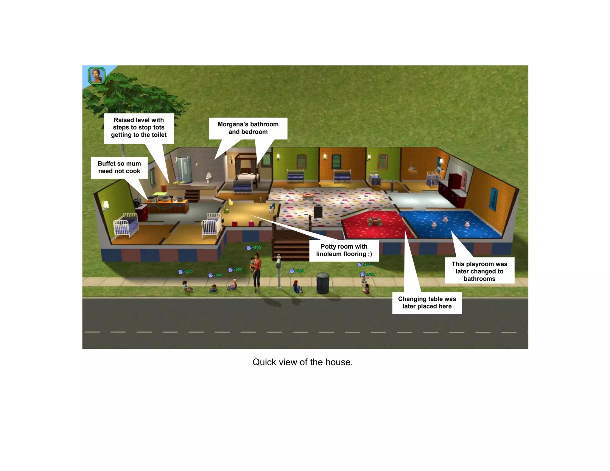 Raised level with
                            Morgana’s bathroom
     steps to stop tots
    getting to the toilet      and bedroom




Buffet so mum
need not cook




                                                       Potty room with
                                                     linoleum flooring ;)
                                                                                            This playroom was
                                                                                             later changed to
                                                                                                bathrooms


                                                                            Changing table was
                                                                             later placed here




                                      Quick view of the house.
 