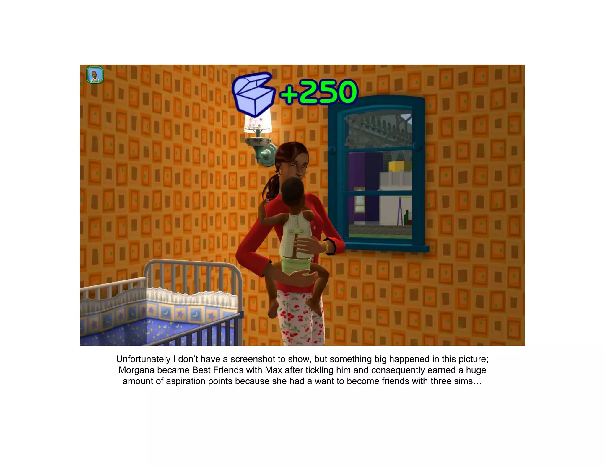 Unfortunately I don’t have a screenshot to show, but something big happened in this picture;
Morgana became Best Friends with Max after tickling him and consequently earned a huge
 amount of aspiration points because she had a want to become friends with three sims…
 