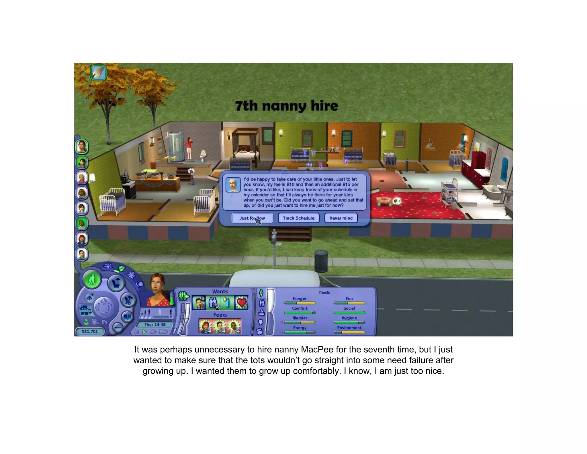 It was perhaps unnecessary to hire nanny MacPee for the seventh time, but I just
wanted to make sure that the tots wouldn’t go straight into some need failure after
   growing up. I wanted them to grow up comfortably. I know, I am just too nice.
 