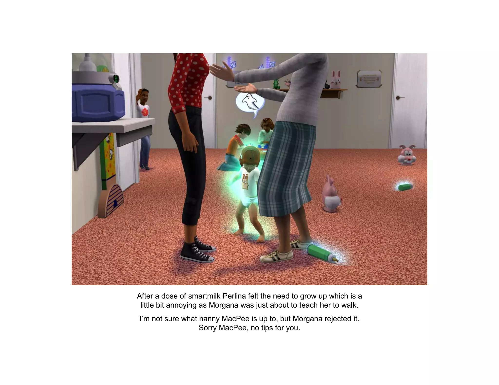 After a dose of smartmilk Perlina felt the need to grow up which is a
 little bit annoying as Morgana was just about to teach her to walk.
I’m not sure what nanny MacPee is up to, but Morgana rejected it.
                  Sorry MacPee, no tips for you.
 
