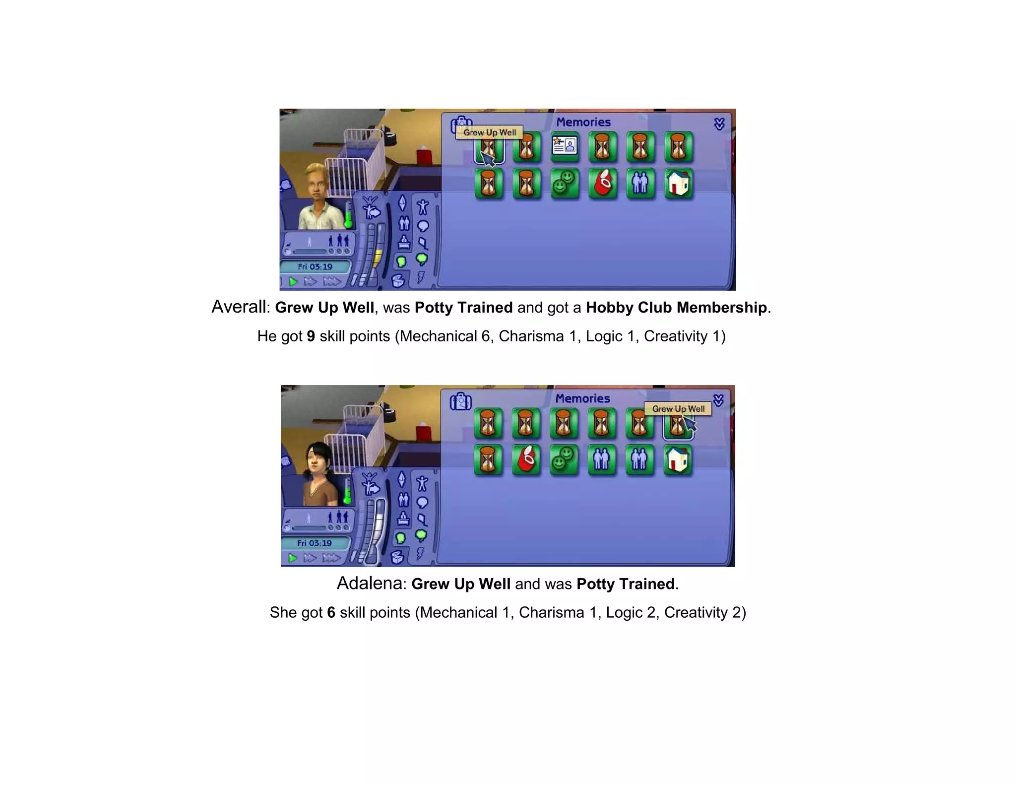 Averall: Grew Up Well, was Potty Trained and got a Hobby Club Membership.
     He got 9 skill points (Mechanical 6, Charisma 1, Logic 1, Creativity 1)




                 Adalena: Grew Up Well and was Potty Trained.
       She got 6 skill points (Mechanical 1, Charisma 1, Logic 2, Creativity 2)
 