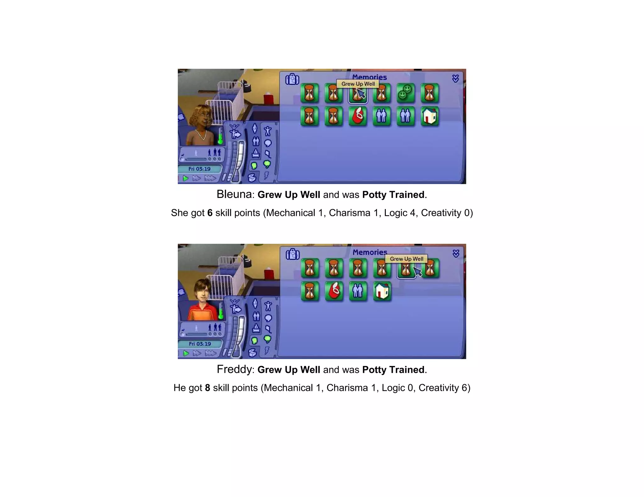Bleuna: Grew Up Well and was Potty Trained.
She got 6 skill points (Mechanical 1, Charisma 1, Logic 4, Creativity 0)




          Freddy: Grew Up Well and was Potty Trained.
He got 8 skill points (Mechanical 1, Charisma 1, Logic 0, Creativity 6)
 
