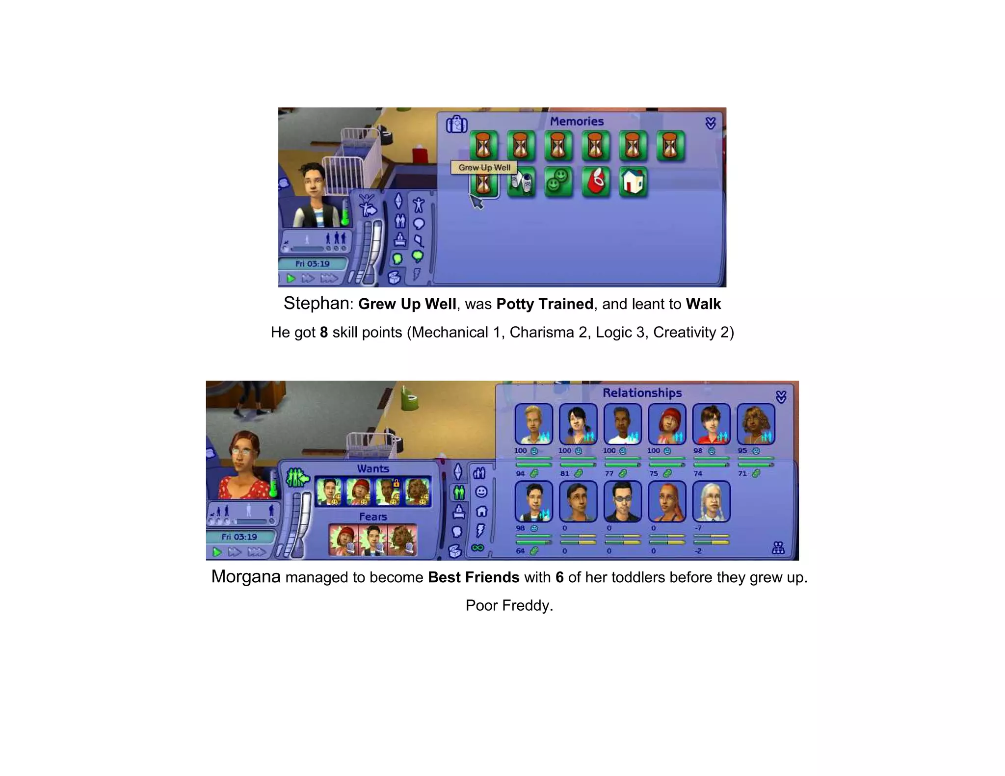 Stephan: Grew Up Well, was Potty Trained, and leant to Walk
        He got 8 skill points (Mechanical 1, Charisma 2, Logic 3, Creativity 2)




Morgana managed to become Best Friends with 6 of her toddlers before they grew up.
                                     Poor Freddy.
 