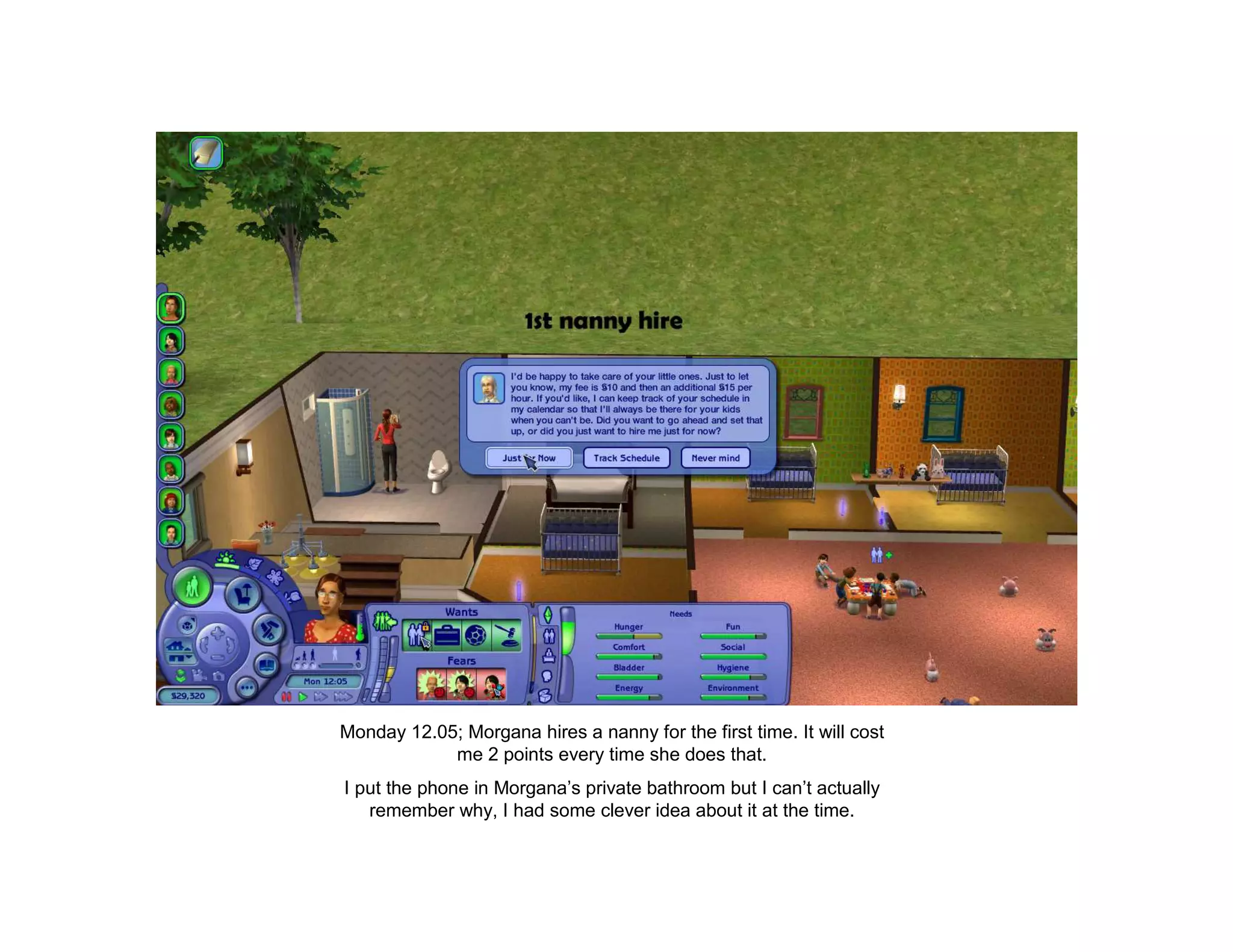 Monday 12.05; Morgana hires a nanny for the first time. It will cost
            me 2 points every time she does that.
I put the phone in Morgana’s private bathroom but I can’t actually
   remember why, I had some clever idea about it at the time.
 