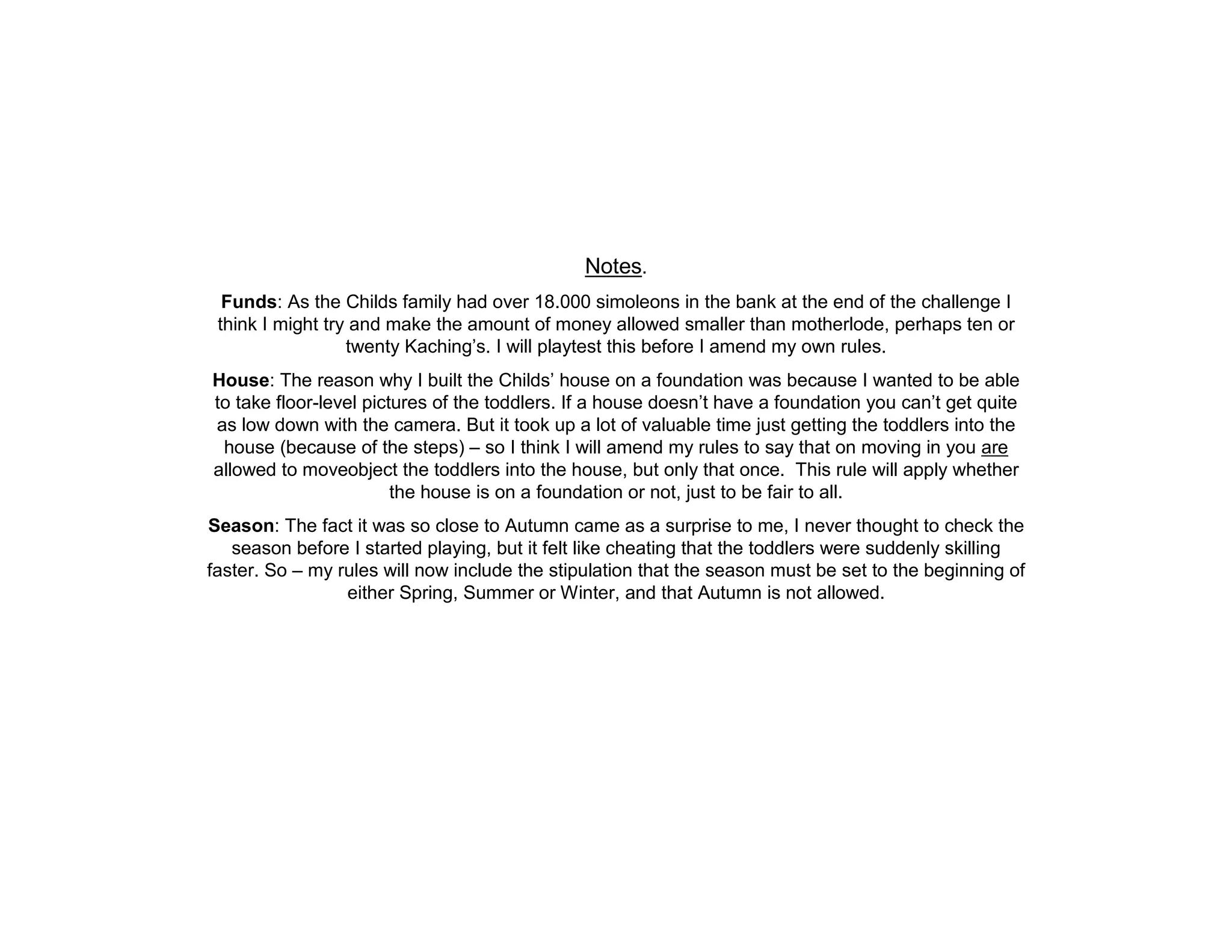 Notes.
  Funds: As the Childs family had over 18.000 simoleons in the bank at the end of the challenge I
 think I might try and make the amount of money allowed smaller than motherlode, perhaps ten or
                  twenty Kaching’s. I will playtest this before I amend my own rules.
House: The reason why I built the Childs’ house on a foundation was because I wanted to be able
to take floor-level pictures of the toddlers. If a house doesn’t have a foundation you can’t get quite
as low down with the camera. But it took up a lot of valuable time just getting the toddlers into the
 house (because of the steps) – so I think I will amend my rules to say that on moving in you are
allowed to moveobject the toddlers into the house, but only that once. This rule will apply whether
                        the house is on a foundation or not, just to be fair to all.
Season: The fact it was so close to Autumn came as a surprise to me, I never thought to check the
   season before I started playing, but it felt like cheating that the toddlers were suddenly skilling
faster. So – my rules will now include the stipulation that the season must be set to the beginning of
                 either Spring, Summer or Winter, and that Autumn is not allowed.
 