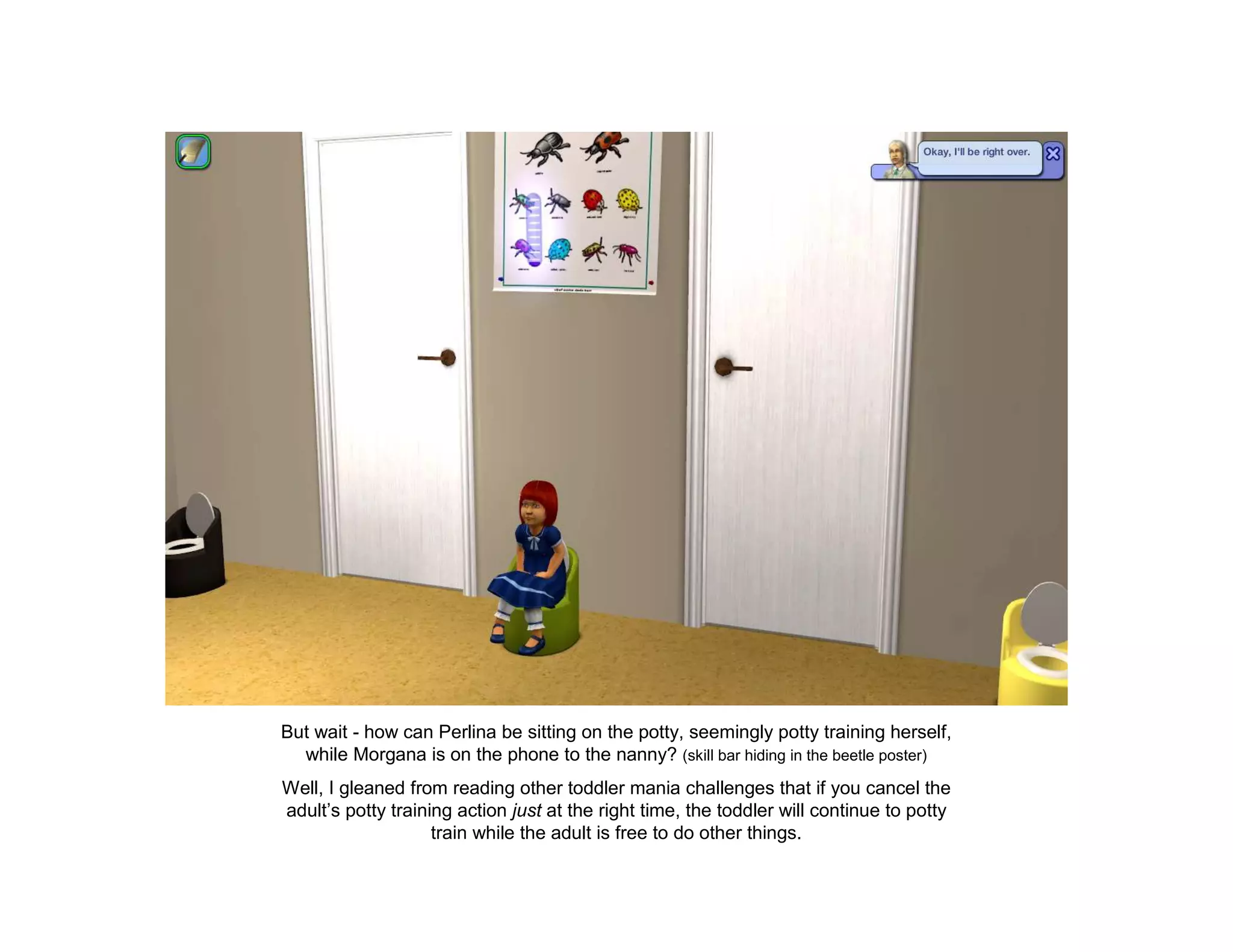 But wait - how can Perlina be sitting on the potty, seemingly potty training herself,
  while Morgana is on the phone to the nanny? (skill bar hiding in the beetle poster)
Well, I gleaned from reading other toddler mania challenges that if you cancel the
adult’s potty training action just at the right time, the toddler will continue to potty
                    train while the adult is free to do other things.
 