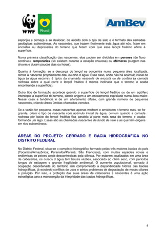 4
esponja) e começa a se deslocar, de acordo com o tipo de solo e o formato das camadas
geológicas subterrâneas. As nascentes, que trazem finalmente esta água até nós, ficam em
encostas ou depressões do terreno que fazem com que esse lençol freático aflore à
superfície.
Numa primeira classificação das nascentes, elas podem ser divididas em perenes (de fluxo
contínuo), temporárias (só existem durante a estação chuvosa) ou efêmeras (surgem nas
chuvas e duram poucos dias ou horas).
Quanto à formação, se a descarga do lençol se concentra numa pequena área localizada,
temos a nascente propriamente dita, ou olho d´água. Esse caso, onde não há acúmulo inicial de
água (a água escorre), é típico da chamada nascente de encosta ou de contato (a camada
rochosa sobre a qual corre o lençol freático é menos inclinada que o terreno e acaba
encontrando a superfície).
Outro tipo de formação acontece quando a superfície do lençol freático ou de um aqüífero
intercepta a superfície do terreno, dando origem a um escoamento espraiado numa área maior.
Nesse caso a tendência é de um afloramento difuso, com grande número de pequenas
nascentes, criando áreas úmidas chamadas veredas.
Se a vazão for pequena, essas nascentes apenas molham e amolecem o terreno mas, se for
grande, criam o tipo de nascente com acúmulo inicial de água, comum quando a camada
rochosa por baixo do lençol freático fica paralela à parte mais rasa do terreno e acaba
formando um lago. Essas são as chamadas nascentes de fundo de vale e as que têm origens
em rios subterrâneos.
ÁREAS DO PROJETO: CERRADO E BACIA HIDROGRÁFICA NO
DISTRITO FEDERAL
No Distrito Federal, situa-se o complexo hidrográfico formado pelas três maiores bacias do país
(Tocantins/Amazônica; Paranaíba/Paraná; São Francisco), com muitas espécies novas e
endêmicas de peixes ainda desconhecidas pela ciência. Por estarem localizados em uma área
de cabeceiras, os cursos d água tem baixas vazões, associado ao clima seco, com períodos
longos de estiagem e grande fragilidade ambiental. O aumento populacional, somado à
ocupação desordenada do território tem comprometido a disponibilidade hídrica das bacias
hidrográficas, já existindo conflitos de usos e sérios problemas de degradação de matas ciliares
e poluição. Por isso, a proteção das suas áreas de cabeceiras e nascentes é uma ação
estratégica para a manutenção da integridade das bacias hidrográficas.
 
