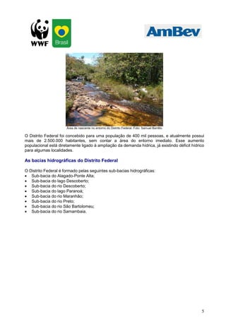 5
Área de nascente no entorno do Distrito Federal. Foto: Samuel Barrêto
O Distrito Federal foi concebido para uma população de 400 mil pessoas, e atualmente possui
mais de 2.500.000 habitantes, sem contar a área do entorno imediato. Esse aumento
populacional está diretamente ligado à ampliação da demanda hídrica, já existindo déficit hídrico
para algumas localidades.
As bacias hidrográficas do Distrito Federal
O Distrito Federal é formado pelas seguintes sub-bacias hidrográficas:
• Sub-bacia do Alagado-Ponte Alta;
• Sub-bacia do lago Descoberto;
• Sub-bacia do rio Descoberto;
• Sub-bacia do lago Paranoá;
• Sub-bacia do rio Maranhão;
• Sub-bacia do rio Preto;
• Sub-bacia do rio São Bartolomeu;
• Sub-bacia do rio Samambaia.
 