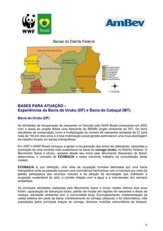 6
BASES PARA ATUAÇÃO -
Experiências da Bacia do Urubu (DF) e Bacia do Cabaçal (MT)
Bacia do Urubu (DF)
As atividades de recuperação de nascentes no Cerrado pelo WWF-Brasil começaram em 2003
com o apoio ao projeto Adote uma Nascente do IBRAM (órgão ambiental do DF). Os bons
resultados de conservação como a multiplicação do número de nascentes adotadas de 27 para
mais de 140 em dois anos e a boa mobilização social gerada estimularam uma nova abordagem
de trabalho focado em bacias hidrográficas.
Em 2007 o WWF-Brasil começou a apoiar a recuperação das áreas de cabeceiras, nascentes e
promoção de uma conduta mais sustentável na bacia do córrego Urubu, no Distrito Federal. O
Movimento Salve o Urubu, apoiado desde seu início pelo Movimento Nascentes do Brasil,
desenvolveu o conceito de ECOBACIA e neste momento trabalha na consolidação deste
modelo.
ECOBACIA é, por definição, uma área de ocupação humana delimitada por uma bacia
hidrográfica onde as pessoas buscam uma convivência harmoniosa com a natureza por meio da
gestão participativa dos recursos naturais e da adoção de tecnologias que viabilizem a
ocupação sustentável do solo, a correta relação com a água e a manutenção dos serviços
ambientais.
As principais atividades realizadas pelo Movimento Salve o Urubu nestes últimos dois anos
foram: capacitação de lideranças locais, plantio de mudas em regiões de nascentes e áreas de
recarga, educação ambiental com a comunidade local, Ecomapeamento, implementação da
coleta seletiva em parte da bacia, monitoramento do córrego utilizando o kit colorimétrico, três
expedições pelos principais braços do córrego, diversos mutirões comunitários de limpeza,
 