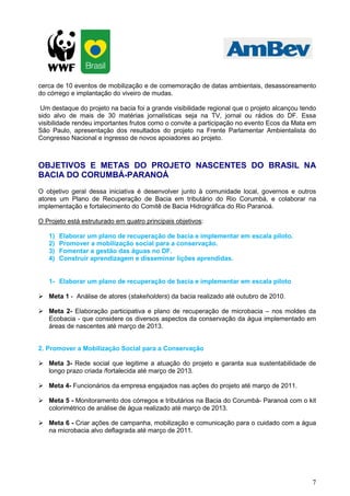 7
cerca de 10 eventos de mobilização e de comemoração de datas ambientais, desassoreamento
do córrego e implantação do viveiro de mudas.
Um destaque do projeto na bacia foi a grande visibilidade regional que o projeto alcançou tendo
sido alvo de mais de 30 matérias jornalísticas seja na TV, jornal ou rádios do DF. Essa
visibilidade rendeu importantes frutos como o convite a participação no evento Ecos da Mata em
São Paulo, apresentação dos resultados do projeto na Frente Parlamentar Ambientalista do
Congresso Nacional e ingresso de novos apoiadores ao projeto.
OBJETIVOS E METAS DO PROJETO NASCENTES DO BRASIL NA
BACIA DO CORUMBÁ-PARANOÁ
O objetivo geral dessa iniciativa é desenvolver junto à comunidade local, governos e outros
atores um Plano de Recuperação de Bacia em tributário do Rio Corumbá, e colaborar na
implementação e fortalecimento do Comitê de Bacia Hidrográfica do Rio Paranoá.
O Projeto está estruturado em quatro principais objetivos:
1) Elaborar um plano de recuperação de bacia e implementar em escala piloto.
2) Promover a mobilização social para a conservação.
3) Fomentar a gestão das águas no DF.
4) Construir aprendizagem e disseminar lições aprendidas.
1- Elaborar um plano de recuperação de bacia e implementar em escala piloto
Meta 1 - Análise de atores (stakeholders) da bacia realizado até outubro de 2010.
Meta 2- Elaboração participativa e plano de recuperação de microbacia – nos moldes da
Ecobacia - que considere os diversos aspectos da conservação da água implementado em
áreas de nascentes até março de 2013.
2. Promover a Mobilização Social para a Conservação
Meta 3- Rede social que legitime a atuação do projeto e garanta sua sustentabilidade de
longo prazo criada /fortalecida até março de 2013.
Meta 4- Funcionários da empresa engajados nas ações do projeto até março de 2011.
Meta 5 - Monitoramento dos córregos e tributários na Bacia do Corumbá- Paranoá com o kit
colorimétrico de análise de água realizado até março de 2013.
Meta 6 - Criar ações de campanha, mobilização e comunicação para o cuidado com a água
na microbacia alvo deflagrada até março de 2011.
 