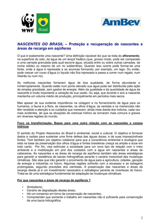 NASCENTES DO BRASIL – Proteção e recuperação de nascentes e
áreas de recarga em aqüíferos
O que é exatamente uma nascente? Uma definição razoável diz que se trata do afloramento,
na superfície do solo, da água de um lençol freático (que, grosso modo, pode ser comparado
a uma camada granulada pela qual escorre água, situada entre ou sobre outras camadas, de
rocha sólida) ou mesmo de um rio subterrâneo. Quando isso ocorre pode formar-se uma
fonte, onde a água é represada e se acumula formando, por exemplo, um lago. Ou então,
pode nascer um curso d’água (o líquido não fica represado e passa a correr num regato, num
ribeirão ou num rio).

As melhores nascentes fornecem água de boa qualidade, de forma abundante e
ininterruptamente. Quando estão num ponto elevado sua água pode ser distribuída pela ação
da simples gravidade, sem gastos de energia. Além da qualidade e da quantidade de água da
nascente é muito importante a variação de sua vazão. Ou seja, que durante o ano a nascente
mantenha um volume médio de produção, principalmente em períodos mais secos.

Mas apesar de sua evidente importância na ciclagem e no fornecimento de água para os
humanos, a fauna e a flora, as nascentes, os olhos d’água, as veredas e os mananciais não
têm recebido a atenção e os cuidados que merecem, ainda mais diante dos indícios, cada vez
mais evidentes, de que as situações de estresse hídrico se tornaram mais comuns e graves
em diversas regiões do mundo.

Foco na transformação- Bases para uma outra relação com as nascentes e corpos
hídricos

O sentido do Projeto Nascentes do Brasil é ambiental, social e cultural. O objetivo é fornecer
dados e razões para sustentar uma firme defesa das águas doces, e de suas imprescindíveis
fontes. Tem também por objetivo colaborar para que a consciência ambiental e ecológica que
está na base da preservação dos olhos d’água e fontes brasileiras cresça se amplie e ecoe em
todo canto. Por fim, visa estimular a sociedade para um novo tipo de relação com o meio
ambiente e a mobilização em prol dos cuidados com a água em nascentes e áreas de
cabeceiras. As nascentes e as áreas de recarga de aqüíferos também são áreas estratégicas
para garantir a resistência de bacias hidrográficas perante o cenário inexorável das mudanças
climáticas. São elas que irão garantir o provimento de água para a agricultura, cidades, geração
de energia e indústrias no futuro. Algumas regiões sofrerão com a escassez e as estiagens
prolongadas, segundo previsões dos cientistas. A preservação das nascentes e áreas de
recarga desde já é um investimento necessário e estratégico perante às incertezas do futuro.
Trata-se de uma estratégica fundamental de adaptação às mudanças climáticas.

Por que nascentes e áreas de recarga de aqüíferos ?

   •   Simbolismo;
   •   Cenário de degradação destas áreas;
   •   Há um consenso em torno da conservação de nascentes;
   •   Compreender que somente o trabalho em nascentes não é suficiente para conservação
       de uma bacia hidrográfica;




                                                                                              2
 
