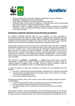 •   Ponto de partida para uma gestão integrada e participativa da bacia hidrográfica;
   •   Adaptação e mitigação das mudanças climáticas;
   •   Preservação da qualidade e da capacidade hídrica dos aqüíferos.
   •   Adequação legal, uma vez que as nascentes e mananciais são áreas de preservação
       permanente segundo o Código Florestal Brasileiro de 1965.
   •   Nascentes e áreas de recarga provêem serviços ambientais essenciais às atividades
       econômicas como a produção de alimentos, bebidas, geração de energia, transportes,
       entre outras atividades.

Entendendo o papel das nascentes e áreas de recarga de aqüíferos:

As melhores nascentes fornecem água de boa qualidade, de forma abundante e
ininterruptamente. Quando estão num ponto elevado sua água pode ser distribuída pela ação
da simples gravidade, sem gastos de energia. Além da qualidade e da quantidade de água da
nascente é muito importante a variação de sua vazão. Ou seja, que durante o ano a nascente
mantenha um volume médio de produção, principalmente em períodos mais secos.

Para que isso aconteça é preciso que a bacia que a nascente alimenta não seja um recipiente
impermeável do qual escoa, em curto período de tempo, toda a água vinda, por exemplo, de
uma chuva. O ideal é que o solo da bacia seja bem permeável, absorvendo boa parte da
água, que assim se acumula no lençol subterrâneo e é cedida, aos poucos, para os rios e
riachos. Este é o processo de reposição, ou recarga, muito importante para o uso econômico
e social de uma nascente – isto é, bebedouros, irrigação e abastecimento – e para manter o
regime hídrico do rio principal, garantindo volume de água nos períodos do ano em que ela é
mais necessária.

Para preservar a qualidade, a quantidade e a vazão desta preciosa água é preciso
compreender os fatores que intervém e regulam estas três ofertas, de modo a adotar as
melhores práticas em relação a cada uma delas. Para isso é preciso considerar a ação do
ciclo hidrológico, que detalhamos acima, e a hidrogeologia das nascentes.

A parcela de água que cada bacia hidrográfica vai receber do ciclo hidrológico terá três
destinos:
   • uma parte, inicialmente absorvida pelas plantas, evapotranspira e volta para a atmosfera;
   • outra parte escoa superficialmente nas enxurradas, águas que por meio de um córrego
       ou rio deixam rapidamente a bacia;
   • e uma terceira parte se infiltra no solo.

Esta água que penetra o chão, e que no caso é a que mais nos interessa, também se reparte
em três destinos:
   • um tanto fica parcialmente retido nos espaços porosos do solo e depois evapora;
   • outras quantidades são absorvidas pelas raízes das plantas; e
   • uma última parcela, por fim, vai alimentar os aqüíferos subterrâneos e os lençóis
       freáticos.

Esses lençóis freáticos, muito resumidamente, são formados pelas águas de chuvas que
penetram no solo até encontrarem camadas impermeáveis, geralmente formadas por rochas.
Aí a água preenche os espaços vagos (num processo comparável ao encharcamento de uma




                                                                                              3
 