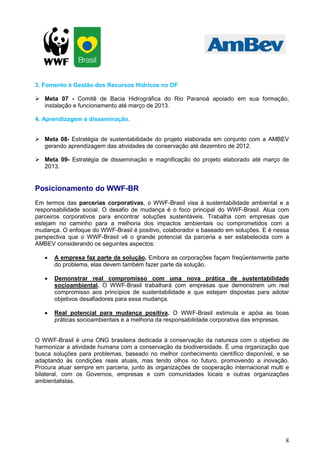 3. Fomento à Gestão dos Recursos Hídricos no DF

   Meta 07 - Comitê de Bacia Hidrográfica do Rio Paranoá apoiado em sua formação,
   instalação e funcionamento até março de 2013.

4. Aprendizagem e disseminação.


   Meta 08- Estratégia de sustentabilidade do projeto elaborada em conjunto com a AMBEV
   gerando aprendizagem das atividades de conservação até dezembro de 2012.

   Meta 09- Estratégia de disseminação e magnificação do projeto elaborado até março de
   2013.


Posicionamento do WWF-BR
Em termos das parcerias corporativas, o WWF-Brasil visa à sustentabilidade ambiental e a
responsabilidade social. O desafio de mudança é o foco principal do WWF-Brasil. Atua com
parceiros corporativos para encontrar soluções sustentáveis. Trabalha com empresas que
estejam no caminho para a melhoria dos impactos ambientais ou comprometidos com a
mudança. O enfoque do WWF-Brasil é positivo, colaborador e baseado em soluções. E é nessa
perspectiva que o WWF-Brasil vê o grande potencial da parceria a ser estabelecida com a
AMBEV considerando os seguintes aspectos:

   •   A empresa faz parte da solução. Embora as corporações façam freqüentemente parte
       do problema, elas devem também fazer parte da solução.

   •   Demonstrar real compromisso com uma nova prática de sustentabilidade
       socioambiental. O WWF-Brasil trabalhará com empresas que demonstrem um real
       compromisso aos princípios de sustentabilidade e que estejam dispostas para adotar
       objetivos desafiadores para essa mudança.

   •   Real potencial para mudança positiva. O WWF-Brasil estimula e apóia as boas
       práticas socioambientais e a melhoria da responsabilidade corporativa das empresas.


O WWF-Brasil é uma ONG brasileira dedicada à conservação da natureza com o objetivo de
harmonizar a atividade humana com a conservação da biodiversidade. É uma organização que
busca soluções para problemas, baseado no melhor conhecimento científico disponível, e se
adaptando às condições reais atuais, mas tendo olhos no futuro, promovendo a inovação.
Procura atuar sempre em parceria, junto às organizações de cooperação internacional multi e
bilateral, com os Governos, empresas e com comunidades locais e outras organizações
ambientalistas.




                                                                                         8
 