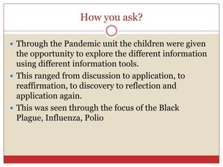 How you ask?Through the Pandemic unit the children were given the opportunity to explore the different information using different information tools. This ranged from discussion to application, to reaffirmation, to discovery to reflection and application again.This was seen through the focus of the Black Plague, Influenza, Polio