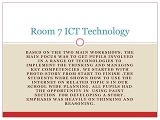 Room 7 ICT TechnologyBased on the two main workshops, the main focus was to get pupils involved in a range of technologies to implement the thinking and managing key competencies. We started with photo-story from start to finish .The students were shown how to use the internet on related topic s in our school wide planning. All pupils had the opportunity in  using paint section  for developing a story. Emphasis was heavily on thinking and reasoning.