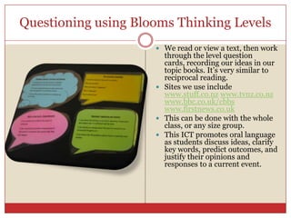 Questioning using Blooms Thinking Levels We read or view a text, then work through the level question cards, recording our ideas in our topic books. It’s very similar to reciprocal reading.Sites we use include www.stuff.co.nzwww.tvnz.co.nzwww.bbc.co.uk/cbbswww.firstnews.co.ukThis can be done with the whole class, or any size group.This ICT promotes oral language as students discuss ideas, clarify key words, predict outcomes, and justify their opinions and responses to a current event.