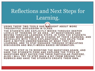 Reflections and Next Steps for Learning.Using these two tools has brought about more thoughtful discussion in class. The students are explicitly moved through deeper levels of thinking of an idea - by questioning and moving through learning steps. in turn the students become more aware and in charge of their learning, and articulate with their explanations. This helps them have a better understanding of what they are learning, and to stay engaged through stimulating discussion and multi-media based information.The next Step is to redefine the questions again, and have the students pose and explore the types of questions best suited for their particular purpose. Also I will try to step back a bit from driving the rubrics and have the students create their own.