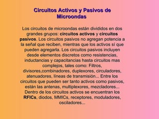 Circuitos Activos y Pasivos de Microondas  Los circuitos de microondas están divididos en dos grandes grupos:  circuitos activos  y  circuitos pasivos . Los circuitos pasivos no agregan potencia a la señal que reciben, mientras que los activos sí que pueden agregarla. Los circuitos pasivos incluyen desde elementos discretos como resistencias, inductancias y capacitancias hasta circuitos mas complejos, tales como: Filtros, divisores,combinadores, duplexores, circuladores, atenuadores, líneas de transmisión... Entre los circuitos que pueden ser tanto activos como pasivos, están las antenas, multiplexores, mezcladores... Dentro de los circuitos activos se encuentran los  RFICs , diodos, MMICs, receptores, moduladores, osciladores... 