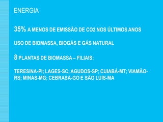 ENERGIA

35% A MENOS DE EMISSÃO DE CO2 NOS ÚLTIMOS ANOS
USO DE BIOMASSA, BIOGÁS E GÁS NATURAL

8 PLANTAS DE BIOMASSA – FILIAIS:
TERESINA-PI; LAGES-SC; AGUDOS-SP; CUIABÁ-MT; VIAMÃO-
RS; MINAS-MG; CEBRASA-GO E SÃO LUIS-MA
 