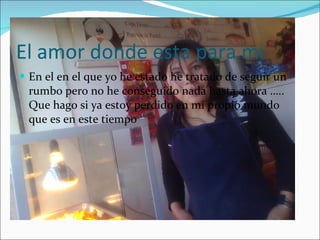 El amor donde esta para mi  En el en el que yo he estado he tratado de seguir un rumbo pero no he conseguido nada hasta ahora ….. Que hago si ya estoy perdido en mi propio mundo que es en este tiempo 