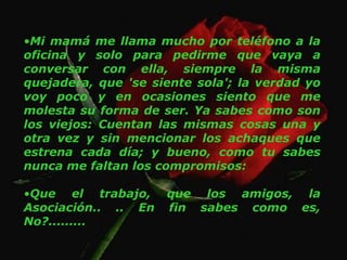 Mi mamá me llama mucho por teléfono a la oficina y solo para pedirme que vaya a conversar con ella, siempre la misma quejadera, que 'se siente sola'; la verdad yo voy poco y en ocasiones siento que me molesta su forma de ser. Ya sabes como son los viejos: Cuentan las mismas cosas una y otra vez y sin mencionar los achaques que estrena cada día; y bueno, como tu sabes nunca me faltan los compromisos: Que el trabajo, que los amigos, la Asociación.. .. En fin sabes como es, No?......... 