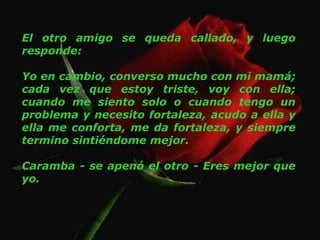 El otro amigo se queda callado, y luego responde: Yo en cambio, converso mucho con mi mamá; cada vez que estoy triste, voy con ella; cuando me siento solo o cuando tengo un problema y necesito fortaleza, acudo a ella y ella me conforta, me da fortaleza, y siempre termino sintiéndome mejor. Caramba - se apenó el otro - Eres mejor que yo. 