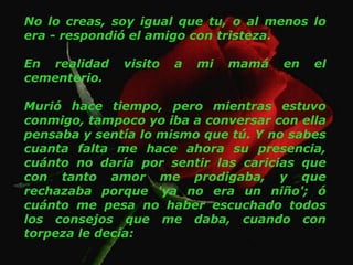 No lo creas, soy igual que tu, o al menos lo era - respondió el amigo con tristeza. En realidad visito a mi mamá en el cementerio. Murió hace tiempo, pero mientras estuvo conmigo, tampoco yo iba a conversar con ella pensaba y sentía lo mismo que tú. Y no sabes cuanta falta me hace ahora su presencia, cuánto no daría por sentir las caricias que con tanto amor me prodigaba, y que rechazaba porque 'ya no era un niño'; ó cuánto me pesa no haber escuchado todos los consejos que me daba, cuando con torpeza le decía:  