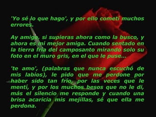'Yo sé lo que hago', y por ello cometí muchos errores. Ay amigo, si supieras ahora como la busco, y ahora es mi mejor amiga. Cuando sentado en la tierra fría del camposanto mirando solo su foto en el muro gris, en el que le puse… 'te amo', (palabras que nunca escuchó de mis labios), le pido que me perdone por haber sido tan frío, por las veces que le mentí, y por los muchos besos que no le di, más el silencio me responde y cuando una brisa acaricia mis mejillas, sé que ella me perdona. 