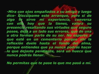 -Mira con ojos empañados a su amigo y luego dice- Discúlpame este arranque, pero si de algo te sirve mi experiencia, conversa con ella hoy que la tienes, valora su presencia resaltando sus virtudes que seguro posee, deja a un lado sus errores, que de una u otra forman parte de su ser. No esperes a que esté en un cementerio porque ahí la reflexión duele hasta el fondo del alma, porque entiendes que ya nunca podrás hacer lo que dejaste pendiente, será un hueco que nunca podrás llenar. No permitas que te pase lo que me pasó a mí. 