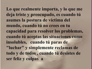 Lo que realmente importa, y lo que me deja triste y preocupado, es cuando tú asumes la postura de víctima del mundo, cuando tú no crees en tu capacidad para resolver los problemas, cuando tú aceptas las situaciones como insolubles,  cuando tú paras de "luchar" y simplemente reclamas de todo y de todos , cuando tú desistes de ser feliz y culpas  a  
