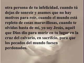 otra persona de tu infelicidad, cuando tú dejas de sonreír y asumes que no hay motivos para reír, cuando el mundo está repleto de cosas maravillosas, cuando te olvidas hasta de mí, yo soy Jesús, aquél que Dios dio para morir en tu lugar en la cruz del calvario, en sacrifcio, para que los pecados del mundo fuesen perdonados.  