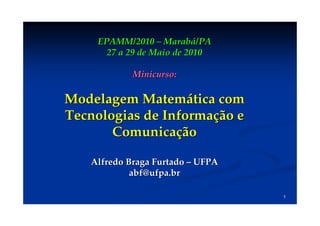 EPAMM/2010 – Marabá/PA
      27 a 29 de Maio de 2010

            Minicurso:

Modelagem Matemática com
Tecnologias de Informação e
       Comunicação

   Alfredo Braga Furtado – UFPA
            abf@ufpa.br

                                  1
 
