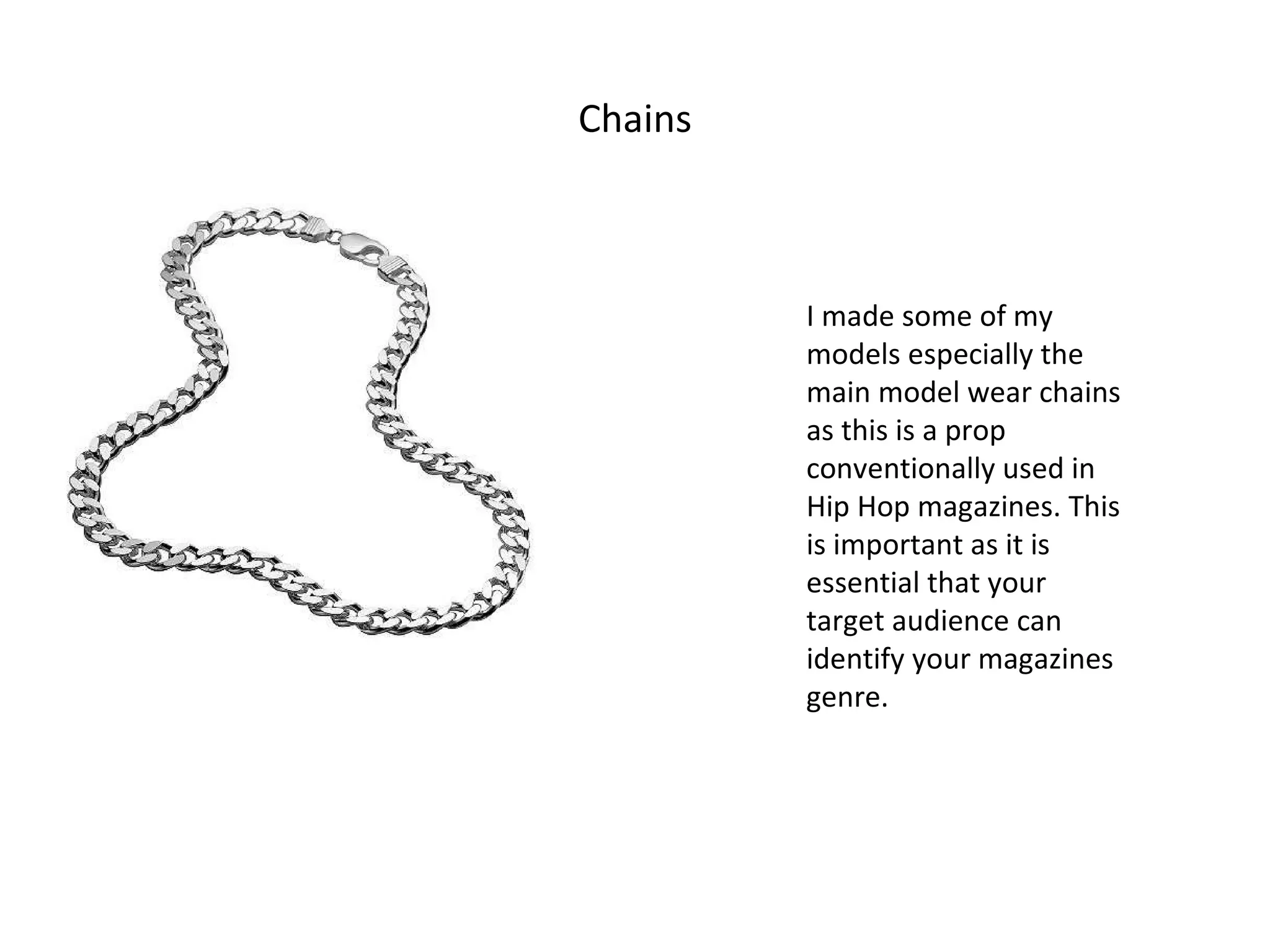 Chains I made some of my models especially the main model wear chains as this is a prop conventionally used in Hip Hop magazines. This is important as it is essential that your target audience can identify your magazines genre. 
