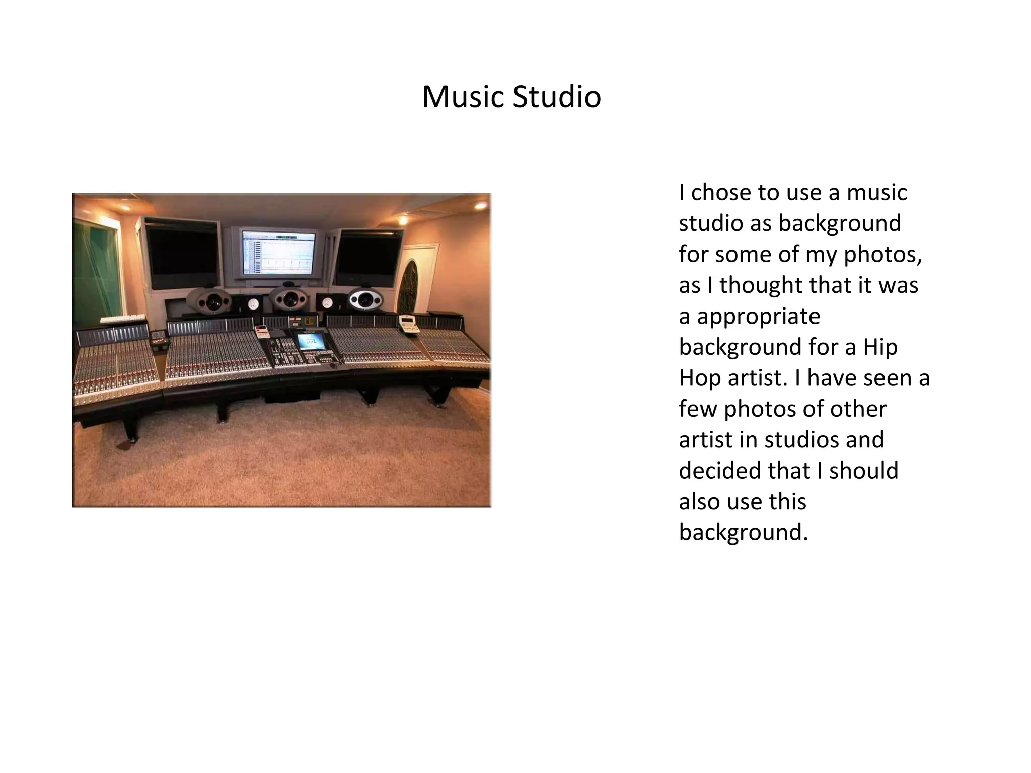 Music Studio  I chose to use a music studio as background for some of my photos, as I thought that it was a appropriate background for a Hip Hop artist. I have seen a few photos of other artist in studios and decided that I should also use this background. 